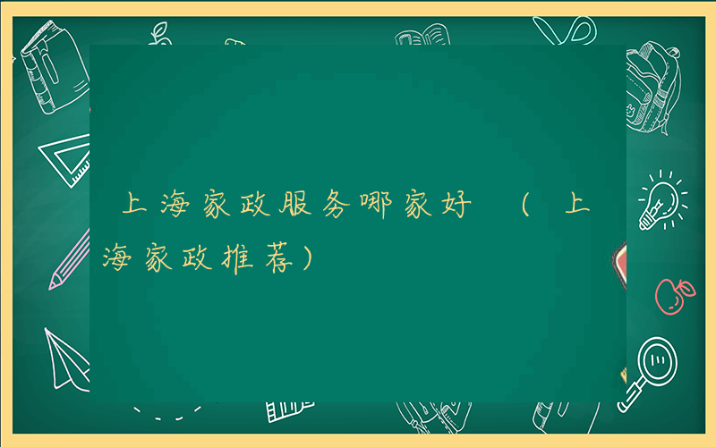上海家政服务哪家好 (上海家政推荐)